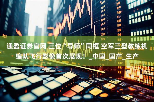 通盈证券官网 三位“导师”同框 空军三型教练机编队飞行影像首次展现！_中国_国产_生产