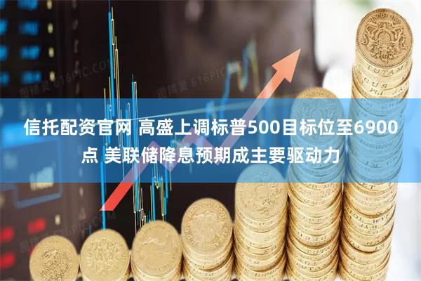 信托配资官网 高盛上调标普500目标位至6900点 美联储降息预期成主要驱动力