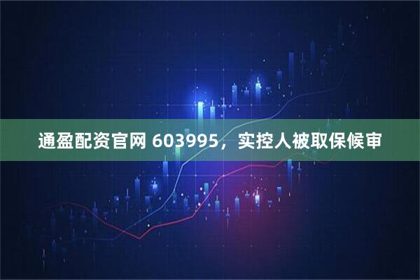 通盈配资官网 603995，实控人被取保候审