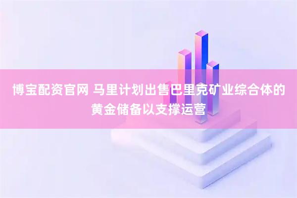 博宝配资官网 马里计划出售巴里克矿业综合体的黄金储备以支撑运营