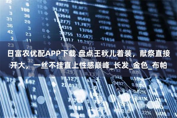 日富农优配APP下载 盘点王秋儿着装，献祭直接开大，一丝不挂直上性感巅峰_长发_金色_布帕