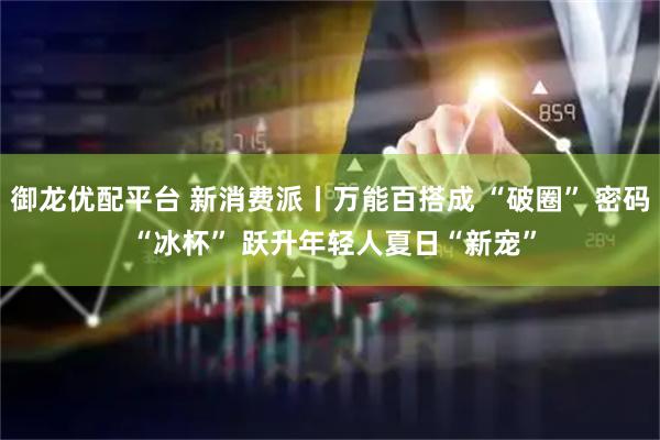 御龙优配平台 新消费派丨万能百搭成 “破圈” 密码 “冰杯” 跃升年轻人夏日“新宠”