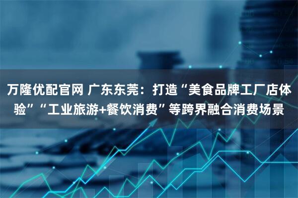 万隆优配官网 广东东莞：打造“美食品牌工厂店体验”“工业旅游+餐饮消费”等跨界融合消费场景