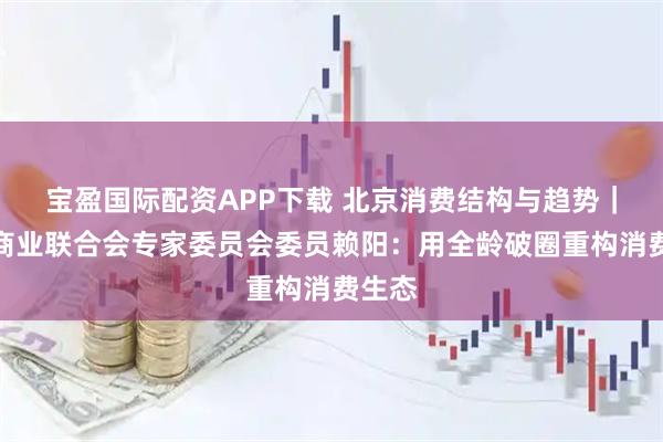 宝盈国际配资APP下载 北京消费结构与趋势｜中国商业联合会专家委员会委员赖阳：用全龄破圈重构消费生态