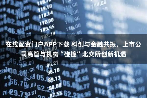 在线配资门户APP下载 科创与金融共振，上市公司高管与机构“碰撞”北交所创新机遇