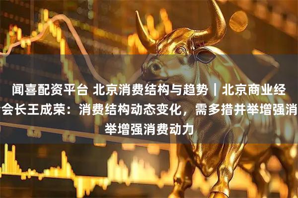 闻喜配资平台 北京消费结构与趋势｜北京商业经济学会会长王成荣：消费结构动态变化，需多措并举增强消费动力
