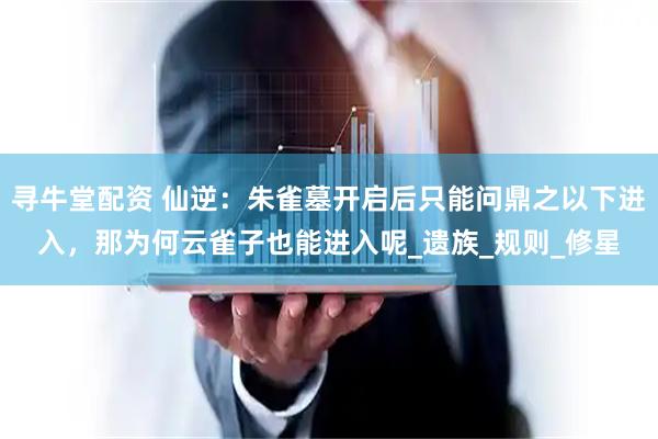寻牛堂配资 仙逆：朱雀墓开启后只能问鼎之以下进入，那为何云雀子也能进入呢_遗族_规则_修星