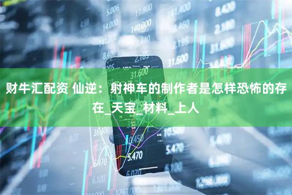 财牛汇配资 仙逆：射神车的制作者是怎样恐怖的存在_天宝_材料_上人