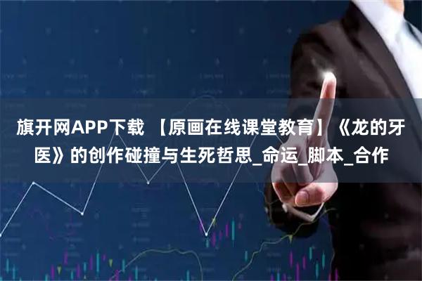 旗开网APP下载 【原画在线课堂教育】《龙的牙医》的创作碰撞与生死哲思_命运_脚本_合作