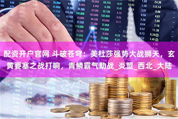 配资开户官网 斗破苍穹：美杜莎强势大战狮天，玄黄要塞之战打响，青鳞霸气助战_炎盟_西北_大陆