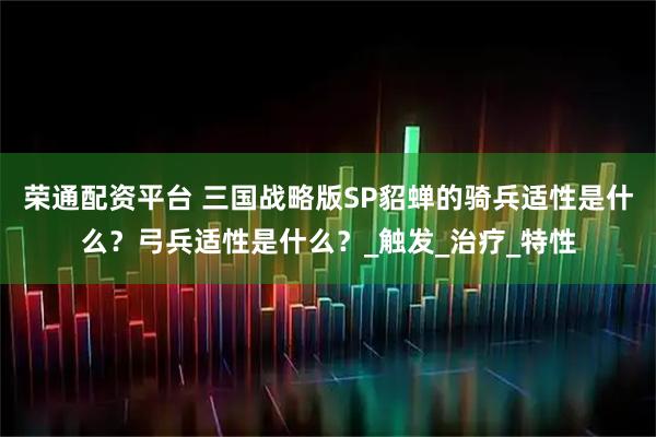 荣通配资平台 三国战略版SP貂蝉的骑兵适性是什么？弓兵适性是什么？_触发_治疗_特性
