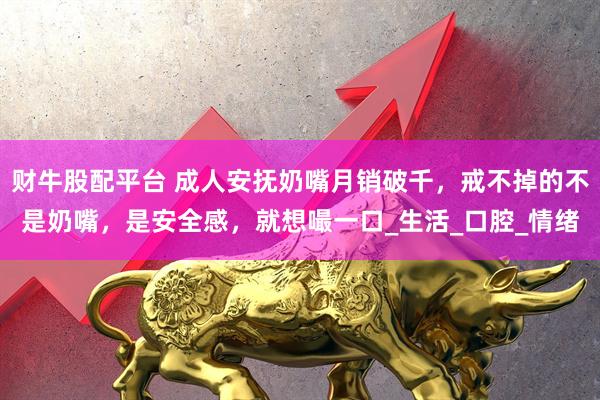 财牛股配平台 成人安抚奶嘴月销破千，戒不掉的不是奶嘴，是安全感，就想嘬一口_生活_口腔_情绪