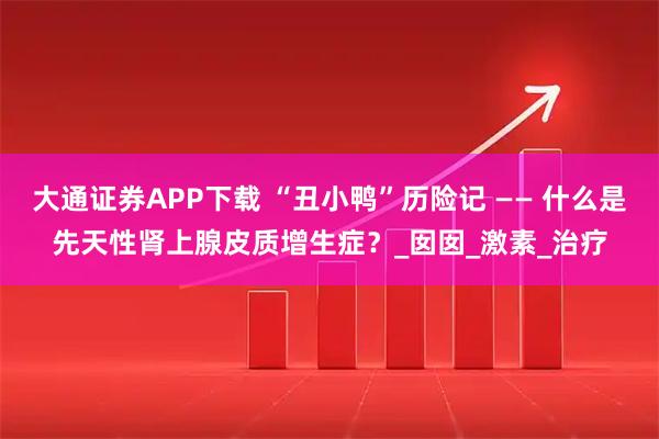 大通证券APP下载 “丑小鸭”历险记 —— 什么是先天性肾上腺皮质增生症？_囡囡_激素_治疗