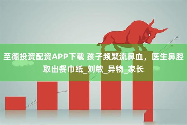 至德投资配资APP下载 孩子频繁流鼻血，医生鼻腔取出餐巾纸_刘敏_异物_家长