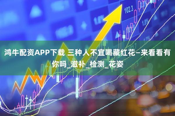 鸿牛配资APP下载 三种人不宜喝藏红花—来看看有你吗_滋补_检测_花姿