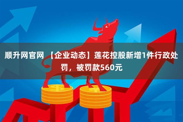 顺升网官网 【企业动态】莲花控股新增1件行政处罚，被罚款560元