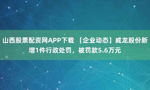 山西股票配资网APP下载 【企业动态】威龙股份新增1件行政处罚，被罚款5.6万元
