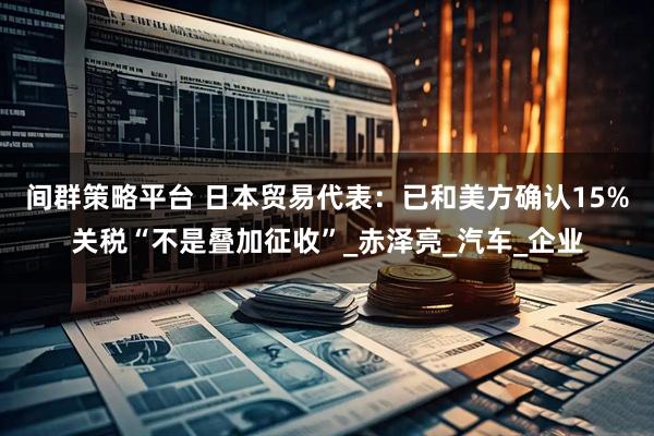 间群策略平台 日本贸易代表：已和美方确认15%关税“不是叠加征收”_赤泽亮_汽车_企业