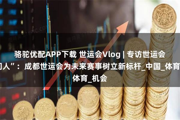 骆驼优配APP下载 世运会Vlog | 专访世运会“掌门人”：成都世运会为未来赛事树立新标杆_中国_体育_机会