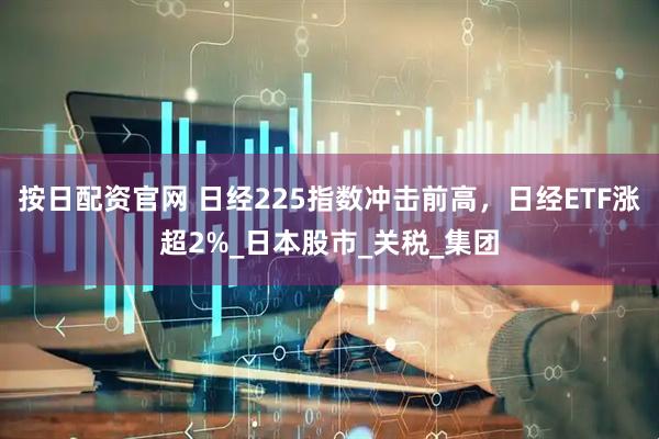 按日配资官网 日经225指数冲击前高，日经ETF涨超2%_日本股市_关税_集团