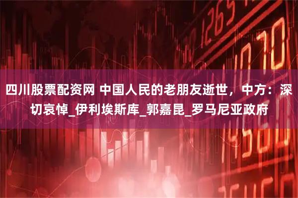 四川股票配资网 中国人民的老朋友逝世，中方：深切哀悼_伊利埃斯库_郭嘉昆_罗马尼亚政府