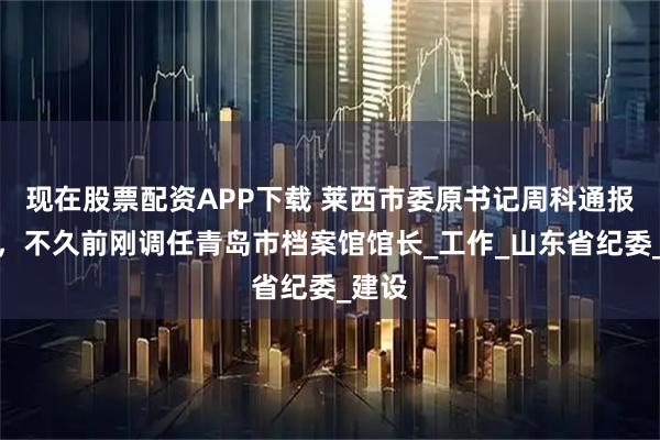现在股票配资APP下载 莱西市委原书记周科通报被查，不久前刚调任青岛市档案馆馆长_工作_山东省纪委_建设