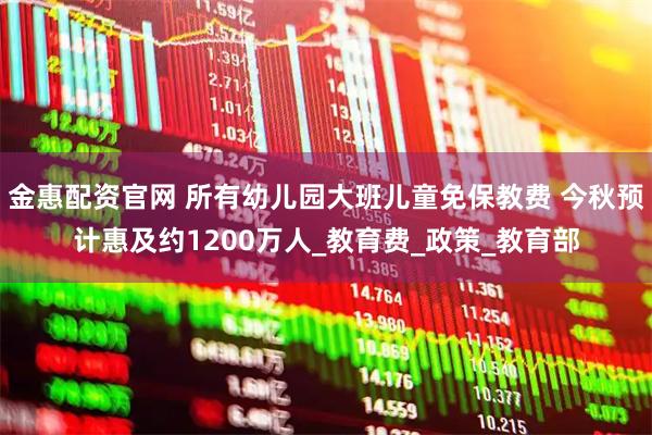 金惠配资官网 所有幼儿园大班儿童免保教费 今秋预计惠及约1200万人_教育费_政策_教育部