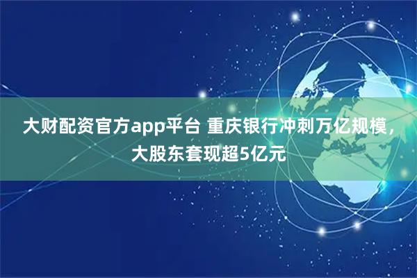 大财配资官方app平台 重庆银行冲刺万亿规模，大股东套现超5亿元