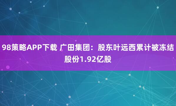 98策略APP下载 广田集团：股东叶远西累计被冻结股份1.92亿股