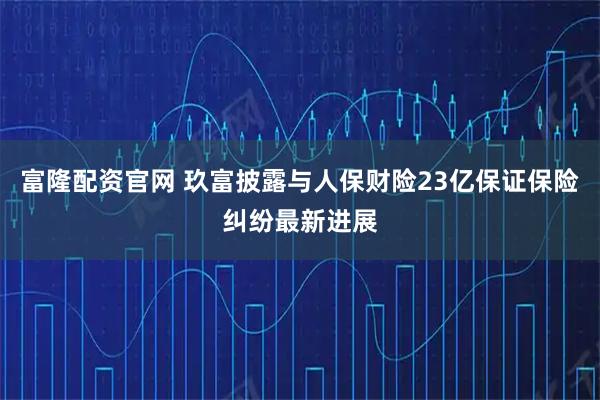 富隆配资官网 玖富披露与人保财险23亿保证保险纠纷最新进展