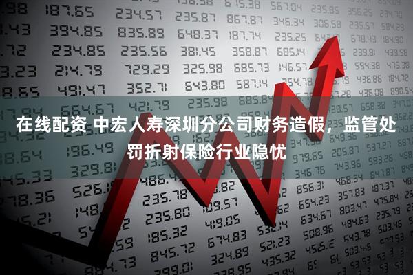 在线配资 中宏人寿深圳分公司财务造假，监管处罚折射保险行业隐忧