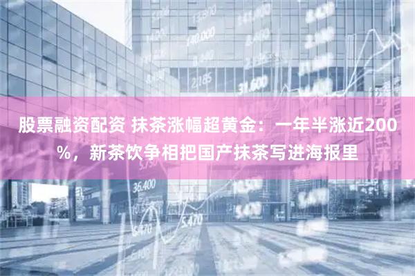 股票融资配资 抹茶涨幅超黄金：一年半涨近200%，新茶饮争相把国产抹茶写进海报里