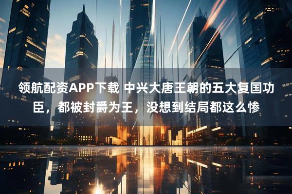 领航配资APP下载 中兴大唐王朝的五大复国功臣，都被封爵为王，没想到结局都这么惨
