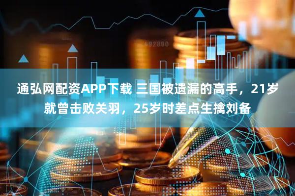 通弘网配资APP下载 三国被遗漏的高手，21岁就曾击败关羽，25岁时差点生擒刘备