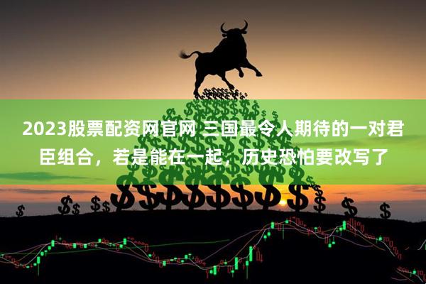 2023股票配资网官网 三国最令人期待的一对君臣组合，若是能在一起，历史恐怕要改写了