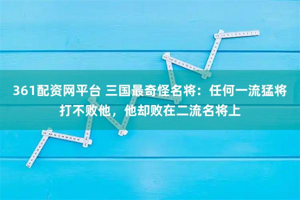 361配资网平台 三国最奇怪名将：任何一流猛将打不败他，他却败在二流名将上