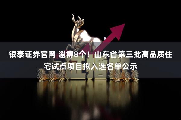 银泰证券官网 淄博8个！山东省第三批高品质住宅试点项目拟入选名单公示