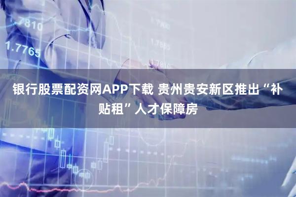 银行股票配资网APP下载 贵州贵安新区推出“补贴租”人才保障房