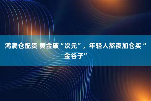 鸿满仓配资 黄金破“次元”，年轻人熬夜加仓买“金谷子”