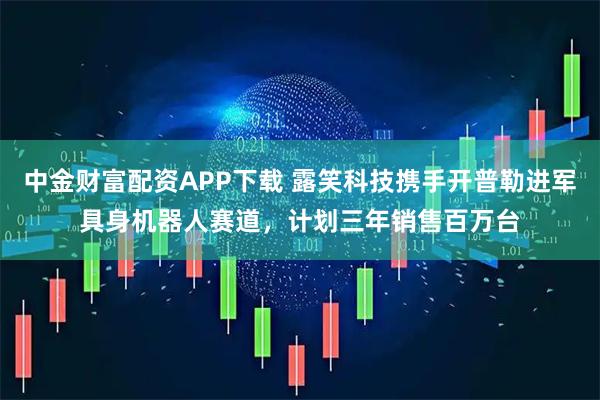 中金财富配资APP下载 露笑科技携手开普勒进军具身机器人赛道，计划三年销售百万台