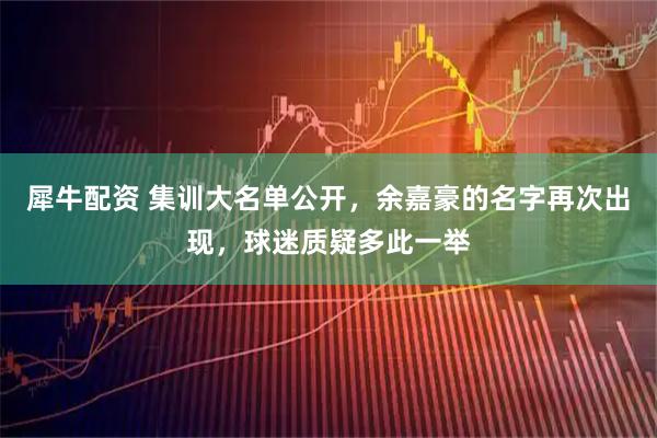 犀牛配资 集训大名单公开，余嘉豪的名字再次出现，球迷质疑多此一举