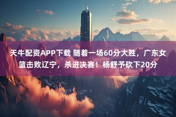 天牛配资APP下载 随着一场60分大胜，广东女篮击败辽宁，杀进决赛！杨舒予砍下20分