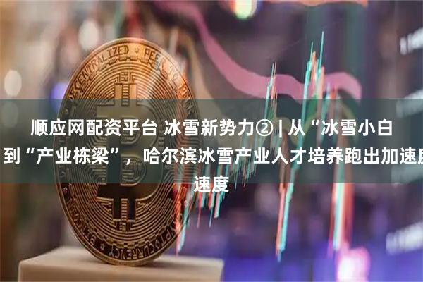 顺应网配资平台 冰雪新势力② | 从“冰雪小白”到“产业栋梁”，哈尔滨冰雪产业人才培养跑出加速度